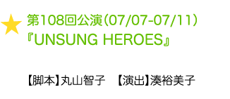 第108回公演（07/07-07/11）『UNSUNG HEROES』【脚本】丸山智子　【演出】湊裕美子