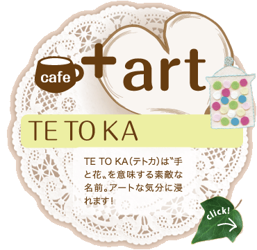 cafe+art：TE TO KA　TE TO KA（テトカ）は��手と花�≠�意味する素敵な名前。アートな気分に浸れます！