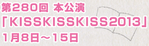 第280回 本公演「KISSKISSKISS2013」1月8日〜15日